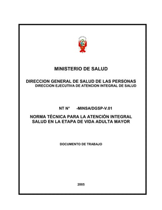 MINISTERIO DE SALUD
DIRECCION GENERAL DE SALUD DE LAS PERSONAS
DIRECCION EJECUTIVA DE ATENCION INTEGRAL DE SALUD
NT N° -MINSA/DGSP-V.01
NORMA TÉCNICA PARA LA ATENCIÓN INTEGRAL
SALUD EN LA ETAPA DE VIDA ADULTA MAYOR
DOCUMENTO DE TRABAJO
2005
 