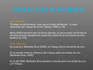  Citas directas
"El plagio se define mejor como una actividad deliberada – la copia
consciente del trabajo de otros" (Swales, 1998, p. 78).
Miele (1993) encontró que “el efecto placebo, el cual se había verificado en
estudios previos, desapareció cuando las conductas se estudiaron de esta
manera” (p. 276).
 Citas indirectas
De acuerdo a Meléndez Brau (2000), el trabajo afecta los estilos de ocio...
En un estudio sobre la influencia del trabajo sobre los estilos de ocio…
(Meléndez Brau, 2000)
En el año 2000, Meléndez Brau estudió la relación entre los estilos de ocio
y el trabajo…
 