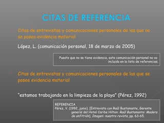  Citas de entrevistas y comunicaciones personales de las que no
se posea evidencia material
López, L. (comunicación personal, 18 de marzo de 2005)
 Citas de entrevistas y comunicaciones personales de las que se
posee evidencia material
“estamos trabajando en la limpieza de la playa” (Pérez, 1992)
REFERENCIA
Pérez, V. (1992, junio). [Entrevista con Raúl Bustamante, Gerente
general del Hotel Caribe Hilton: Raúl Bustamante: Madera
de anfitrión]. Imagen: nuestra revista, pp. 63-65.
Puesto que no se tiene evidencia, esta comunicación personal no va
incluida en la lista de referencias.
 