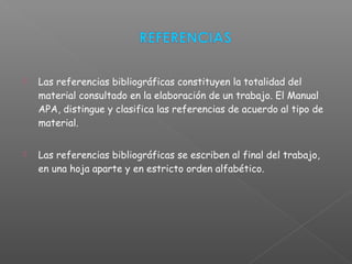  Las referencias bibliográficas constituyen la totalidad del
material consultado en la elaboración de un trabajo. El Manual
APA, distingue y clasifica las referencias de acuerdo al tipo de
material.
 Las referencias bibliográficas se escriben al final del trabajo,
en una hoja aparte y en estricto orden alfabético.
 