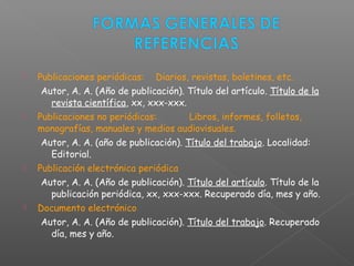  Publicaciones periódicas: Diarios, revistas, boletines, etc.
Autor, A. A. (Año de publicación). Título del artículo. Título de la
revista científica, xx, xxx-xxx.
 Publicaciones no periódicas: Libros, informes, folletos,
monografías, manuales y medios audiovisuales.
Autor, A. A. (año de publicación). Título del trabajo. Localidad:
Editorial.
 Publicación electrónica periódica
Autor, A. A. (Año de publicación). Título del artículo. Título de la
publicación periódica, xx, xxx-xxx. Recuperado día, mes y año.
 Documento electrónico
Autor, A. A. (Año de publicación). Título del trabajo. Recuperado
día, mes y año.
 