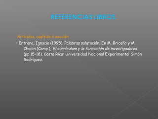  Artículos, capítulo ó sección
Entrena, Ignacio (1995). Palabras salutación. En M. Briceño y M.
Chacín (Comp.), El currículum y la formación de investigadores
(pp.15-18). Costa Rica: Universidad Nacional Experimental Simón
Rodríguez.
 