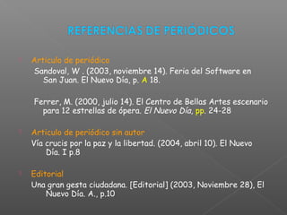  Articulo de periódico
Sandoval, W . (2003, noviembre 14). Feria del Software en
San Juan. El Nuevo Día, p. A 18.
Ferrer, M. (2000, julio 14). El Centro de Bellas Artes escenario
para 12 estrellas de ópera. El Nuevo Día, pp. 24-28
 Articulo de periódico sin autor
Vía crucis por la paz y la libertad. (2004, abril 10). El Nuevo
Día. I p.8
 Editorial
Una gran gesta ciudadana. [Editorial] (2003, Noviembre 28), El
Nuevo Día. A., p.10
 