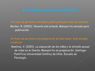  Articulo de periódico enviado a publicación pero aún sin publicar
Becher, R. (2002). Parents and schools. Manuscrito enviado para
publicación.
 Articulo de periódico en preparación sin aún haber sido enviado
a publicar
Ramírez, V. (2001). La educación de los niños y la división sexual
de roles en la familia. Manuscrito en preparación. Santiago:
Pontificia Universidad Católica de Chile, Escuela de
Psicología.
 