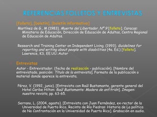  [folleto], [boletín], [boletín informativo]
Martínez de G., M (1983). Muerte del Libertador. Nº 9 [folleto]. Caracas:
Ministerio de Educación, Dirección de Educación de Adultos, Centro Regional
de Educación de Adultos.
Research and Training Center on Independent Living. (1993). Guidelines for
reporting and writing about people with disabilities (4a. Ed.) [folleto].
Lawrence, KS, EE.UU.:Autor
 Entrevistas
Autor - Entrevistador. (fecha de realización - publicación). [Nombre del
entrevistado, posición: Título de la entrevista]. Formato de la publicación o
material donde aparece la entrevista.
Pérez, V. (1992, junio). [Entrevista con Raúl Bustamante, gerente general del
Hotel Caribe Hilton: Raúl Bustamante: Madera de anfitrión]. Imagen:
nuestra revista, pp. 63-65.
Serrano, L. (2004, agosto). [Entrevista con Juan Fernández, ex-rector de la
Universidad de Puerto Rico, Recinto de Río Piedras: Historia de La política
de No Confrontación en la Universidad de Puerto Rico]. Grabación en audio.
 