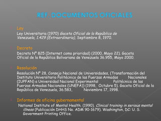  Ley
Ley Universitaria (1970) Gaceta Oficial de la República de
Venezuela, 1.429 (Extraordinaria), Septiembre 8, 1970.
 Decreto
Decreto Nº 825 (Internet como prioridad) (2000, Mayo 22). Gaceta
Oficial de la República Bolivariana de Venezuela 36.955, Mayo 2000.
 Resolución
Resolución Nº 28, Consejo Nacional de Universidades, (Transformación del
Instituto Universitario Politécnico de las Fuerzas Armadas Nacionales
(IUPFAN) a Universidad Nacional Experimental Politécnica de las
Fuerzas Armadas Nacionales (UNEFA)) (1998, Octubre 5). Gaceta Oficial de la
República de Venezuela, 36.583, Noviembre 17, 1998.
 Informes de oficina gubernamental
National Institute of Mental Health. (1990). Clinical training in serious mental
illness (Publicación DHHS No. ADM 90-1679). Washington, DC: U. S.
Government Printing Office.
 