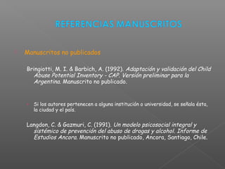  Manuscritos no publicados
Bringiotti, M. I. & Barbich, A. (1992). Adaptación y validación del Child
Abuse Potential Inventory - CAP. Versión preliminar para la
Argentina. Manuscrito no publicado.
› Si los autores pertenecen a alguna institución o universidad, se señala ésta,
la ciudad y el país.
Langdon, C. & Gazmuri, C. (1991). Un modelo psicosocial integral y
sistémico de prevención del abuso de drogas y alcohol. Informe de
Estudios Ancora. Manuscrito no publicado, Ancora, Santiago, Chile.
 