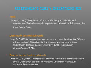  Tesis:
Venegas, P. M. (2003). Desarrollos ecoturísticos y su relación con la
arquitectura. Tesis de maestría no publicada, Universidad Politécnica, San
Juan, Puerto Rico.
 Disertación doctoral publicada
Ross, D. F. (1990). Unconscious transference and mistaken identity: When a
witness misidentifies a familiar but innocent person form a lineup
(Disertación doctoral, Cornell University, 1990). Dissertation
International, 51, 417.
 Disertación doctoral no publicada
Wilfley, D. E. (1989). Interpersonal analyses of bulimia: Normal weight and
obese. Disertación doctoral no publicada, University of Missouri,
Columbia, Estados Unidos.
 