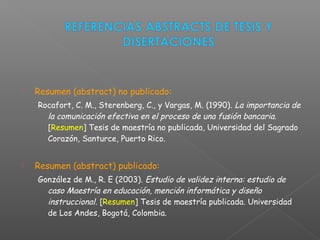  Resumen (abstract) no publicado:
Rocafort, C. M., Sterenberg, C., y Vargas, M. (1990). La importancia de
la comunicación efectiva en el proceso de una fusión bancaria.
[Resumen] Tesis de maestría no publicada, Universidad del Sagrado
Corazón, Santurce, Puerto Rico.
 Resumen (abstract) publicado:
González de M., R. E (2003). Estudio de validez interna: estudio de
caso Maestría en educación, mención informática y diseño
instruccional. [Resumen] Tesis de maestría publicada. Universidad
de Los Andes, Bogotá, Colombia.
 