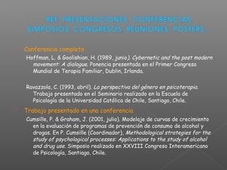  Conferencia completa
Hoffman, L. & Goolishian, H. (1989, junio). Cybernetic and the post modern
movement: A dialogue. Ponencia presentada en el Primer Congreso
Mundial de Terapia Familiar, Dublin, Irlanda.
Ravazzola, C. (1993, abril). La perspectiva del género en psicoterapia.
Trabajo presentado en el Seminario realizado en la Escuela de
Psicología de la Universidad Católica de Chile, Santiago, Chile.
 Trabajo presentado en una conferencia
Cumsille, P. & Graham, J. (2001, julio). Modelaje de curvas de crecimiento
en la evaluación de programas de prevención de consumo de alcohol y
drogas. En P. Cumsille (Coordinador), Methodological strategies for the
study of psychological processes: Applications to the study of alcohol
and drug use. Simposio realizado en XXVIII Congreso Interamericano
de Psicología, Santiago, Chile.
 