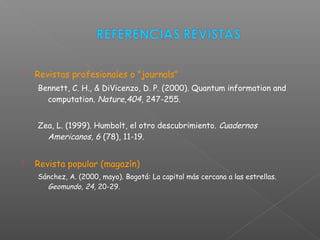  Revistas profesionales o "journals"
Bennett, C. H., & DiVicenzo, D. P. (2000). Quantum information and
computation. Nature,404, 247-255.
Zea, L. (1999). Humbolt, el otro descubrimiento. Cuadernos
Americanos, 6 (78), 11-19.
 Revista popular (magazín)
Sánchez, A. (2000, mayo). Bogotá: La capital más cercana a las estrellas.
Geomundo, 24, 20-29.
 