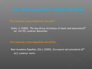  Diccionarios y enciclopedias con autor
Sadie, S. (1980). The new Grove dictionary of music and musicians (6ª
ed., Vol 15). Londres: Macmillan.
 Diccionarios y enciclopedias con editor
Real Academia Española. (Ed.). (2005). Diccionario del estudiante (6ª
ed.). Londres: Autor.
 