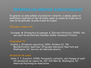 En general, se debe señalar al productor o director, o ambos, poner en
paréntesis cuadrados el tipo de medio, poner la ciudad de origen (en el
caso de las películas, se pone el país de origen)
 Películas, videos, etc.
Scorsese, M. (Productor) & Lonergan, K. (Escritor/Director). (2000). You
can count on me [Película]. Estados Unidos: Paramount Pictures.
 Programas TV
Crystal, L. (Productor ejecutivo). (1993, Octubre 11). The
MacNeil/Lehrer news hour. [Programa televisivo]. New York and
Washington, DC: Servicio de televisión abierta.
 Grabación de audio
Costa, P. T. (Locutor). (1998). Personality continuity, and changes of adult
life (Grabación de casete No. 207-433-88A-B). Washington, DC:
American Psychological Association.
 