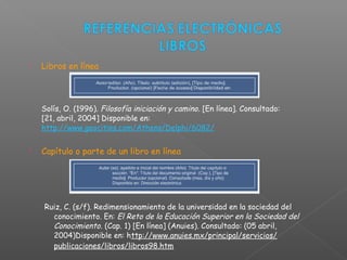  Libros en línea
Solís, O. (1996). Filosofía iniciación y camino. [En línea]. Consultado:
[21, abril, 2004] Disponible en:
http://www.geocities.com/Athens/Delphi/6082/
 Capítulo o parte de un libro en línea
Ruiz, C. (s/f). Redimensionamiento de la universidad en la sociedad del
conocimiento. En: El Reto de la Educación Superior en la Sociedad del
Conocimiento. (Cap. 1) [En línea] (Anuies). Consultado: (05 abril,
2004)Disponible en: http://www.anuies.mx/principal/servicios/
publicaciones/libros/libros98.htm
 