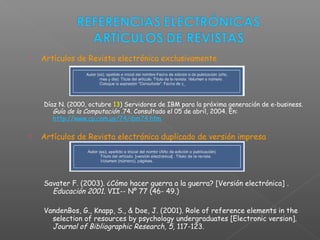  Artículos de Revista electrónica exclusivamente
Díaz N. (2000, octubre 13) Servidores de IBM para la próxima generación de e-business.
Guía de la Computación .74. Consultado el 05 de abril, 2004. En:
http://www.cp.com.uy/74/ibm74.htm
 Artículos de Revista electrónica duplicado de versión impresa
Savater F. (2003). ¿Cómo hacer guerra a la guerra? [Versión electrónica] .
Educación 2001. VII­- Nº 77 (46- 49.)
VandenBos, G., Knapp, S., & Doe, J. (2001). Role of reference elements in the
selection of resources by psychology undergraduates [Electronic version].
Journal of Bibliographic Research, 5, 117-123.
 