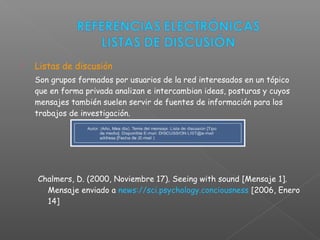  Listas de discusión
Son grupos formados por usuarios de la red interesados en un tópico
que en forma privada analizan e intercambian ideas, posturas y cuyos
mensajes también suelen servir de fuentes de información para los
trabajos de investigación.
Chalmers, D. (2000, Noviembre 17). Seeing with sound [Mensaje 1].
Mensaje enviado a news://sci.psychology.conciousness [2006, Enero
14]
 