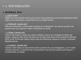 • ¿QUÉ SON?
Reglas de comunicación escrita para indicar el procedimiento que los investigadores deben
seguir en la preparación u presentación de un trabajo escrito.
• ¿PORQUÉ USARLAS?
Para dar coherencia y uniformidad al trabajo de investigación. Se trata de ayudar a los
autores para que organicen mejor y fácilmente sus textos
• ¿CÓMO USARLAS?
Toda la información y datos que usted recolecta y usa en su investigación deben ser
citados. Haga las citas dentro del texto con el estilo autor-fecha entre paréntesis (Méndez,
2008, p.20). Al final del trabajo haga la lista de referencias citadas en el texto; ordénelas
alfabéticamente.
• ¿CUÁNDO USARLAS?
Cuando usted realiza un documento escrito producto de una investigación, y por lo tanto,
necesita organizar y presentar sus conocimientos y los de otros autores para apoyar y
complementar su trabajo.
» 1. Introducción
» NORMAS APA
 