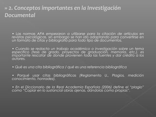 • Las normas APA empezaron a utilizarse para la citación de artículos en
revistas psicológicas, sin embargo se han ido adaptando para convertirse en
un formato de citas y bibliografía para todo tipo de documentos.
• Cuando se redacta un trabajo académico o investigación sobre un tema
específico (tesis de grado, proyectos de graduación, memoria, etc.), es
importante rescatar de donde provienen toda las fuentes y dar crédito a los
autores.
• Qué es una cita bibliográfica / qué es una referencia bibliográfica
• Porqué usar citas bibliográficas (Reglamento U., Plagios, medición
conocimiento, honradez).
• En el Diccionario de la Real Academia Española (2006) define el “plagio”
como “Copiar en lo sustancial obras ajenas, dándolas como propias”.
» 2. Conceptos importantes en la Investigación
Documental
 
