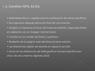 » 3. Cambios APA, 6a Ed.
• Estándares éticos y legales para la publicación de obras científicas
• Dos espacios después del punto final de una oración.
• Sangría a 5 espacios al inicio de todos los párrafos. Segundas líneas
en adelante van en margen normal inicial.
• Cambio en los niveles de títulos y subtítulos.
• Rediseño de la página web del Manual sexta edición.
• Las referencias deben ser escritas en espacio sencillo.
• Incluir en las referencias de bibliografía el número identificador
único de documentos digitales (DOI)
 