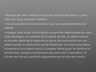 • Ejemplos de citas y referencias para documentos electrónicos, como
sitios web, blogs, podcasts, etcétera.
• No es necesario mencionar el día en que se recuperó el material del
Internet.
• Agregar notas al pie. En esta edición se permiten abiertamente las notas
al pie de página, y se advierte de no abusar de ellas. Se deben colocar
en la parte inferior de la página en la que se discute el punto o en una
página aparte, a continuación de las Referencias. Las notas al pie deben
comenzar en una página nueva. La palabra "Notas al pie" se centra en la
primera línea. Sangrar la primera línea de cada nota (1 tabulador) y el
número de nota en superíndice (ligeramente por encima de la línea).
 
