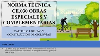 CAPÍTULO I DISEÑO Y
CONSTRUCCIÓN DE CICLOVÍAS
NORMA TÉCNICA
CE.030 OBRAS
ESPECIALES Y
COMPLEMENTARIAS
BASE LEGAL
• Ley 29593 (Ley que declara de interés nacional el uso de la bicicleta y
promociona su utilización como medio de transporte sostenible), publicada
el 08.10.2010.
 