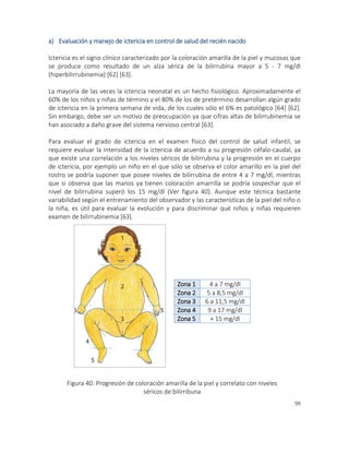 99
a) Evaluación y manejo de ictericia en control de salud del recién nacido
Ictericia es el signo clínico caracterizado por la coloración amarilla de la piel y mucosas que
se produce como resultado de un alza sérica de la bilirrubina mayor a 5 - 7 mg/dl
(hiperbilirrubinemia) [62] [63].
La mayoría de las veces la ictericia neonatal es un hecho fisiológico. Aproximadamente el
60% de los niños y niñas de término y el 80% de los de pretérmino desarrollan algún grado
de ictericia en la primera semana de vida, de los cuales sólo el 6% es patológico [64] [62].
Sin embargo, debe ser un motivo de preocupación ya que cifras altas de bilirrubinemia se
han asociado a daño grave del sistema nervioso central [63].
Para evaluar el grado de ictericia en el examen físico del control de salud infantil, se
requiere evaluar la intensidad de la ictericia de acuerdo a su progresión céfalo-caudal, ya
que existe una correlación a los niveles séricos de bilirrubina y la progresión en el cuerpo
de ictericia, por ejemplo un niño en el que sólo se observa el color amarillo en la piel del
rostro se podría suponer que posee niveles de bilirrubina de entre 4 a 7 mg/dl, mientras
que si observa que las manos ya tienen coloración amarrilla se podría sospechar que el
nivel de bilirrubina superó los 15 mg/dl (Ver figura 40). Aunque este técnica bastante
variabilidad según el entrenamiento del observador y las características de la piel del niño o
la niña, es útil para evaluar la evolución y para discriminar qué niños y niñas requieren
examen de bilirrubinemia [63].
Zona 1 4 a 7 mg/dl
Zona 2 5 a 8,5 mg/dl
Zona 3 6 a 11,5 mg/dl
Zona 4 9 a 17 mg/dl
Zona 5 + 15 mg/dl
Figura 40: Progresión de coloración amarilla de la piel y correlato con niveles
séricos de bilirribuna
 