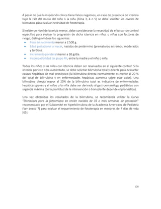 100
A pesar de que la inspección clínica tiene falsos negativos, en caso de presencia de ictericia
bajo la raíz del muslo del niño o la niña (Zona 3, 4 o 5) se debe solicitar los niveles de
bilirrubina para evaluar necesidad de fototerapia.
Si existe un nivel de ictericia menor, debe considerarse la necesidad de efectuar un control
específico para evaluar la progresión de dicha ictericia en niños o niñas con factores de
riesgo, distinguiéndose los siguientes:
 Peso de nacimiento menor a 2.500 g.
 Edad gestacional al nacer, nacidos de pretérmino (prematuros extremos, moderados
y tardíos).
 Incremento ponderal menor a 20 g/día.
 Incompatibilidad de grupo Rh, entre la madre y el niño o niña.
Todos los niños y las niñas con ictericia deben ser revaluados en el siguiente control. Si la
ictericia persiste o ha aumentado, se debe solicitar bilirrubina total y directa para descartar
causas hepáticas de mal pronóstico (la bilirrubina directa normalmente es menor al 20 %
del total de bilirrubina y en enfermedades hepáticas aumenta sobre este valor). Una
bilirrubina directa mayor al 20% de la bilirrubina total es indicativa de enfermedades
hepáticas graves y el niños o la niña debe ser derivado al gastroenterólogo pediátrico con
urgencia máxima (de la prontitud de la intervención o transplante depende el pronóstico).
Una vez obtenidos los resultados de la bilirrubina, se recomienda utilizar la Curva
“Directrices para la fototerapia en recién nacidos de 35 o más semanas de gestación”
recomendado por el Subcomité en hiperbilirrubina de la Academia Americana de Pediatría
(Ver anexo 7) para evaluar el requerimiento de fototerapia en menores de 7 días de vida
[65].
 