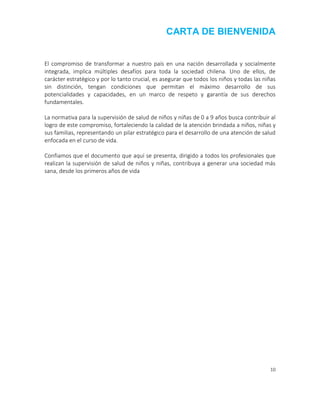 10
CARTA DE BIENVENIDA
El compromiso de transformar a nuestro país en una nación desarrollada y socialmente
integrada, implica múltiples desafíos para toda la sociedad chilena. Uno de ellos, de
carácter estratégico y por lo tanto crucial, es asegurar que todos los niños y todas las niñas
sin distinción, tengan condiciones que permitan el máximo desarrollo de sus
potencialidades y capacidades, en un marco de respeto y garantía de sus derechos
fundamentales.
La normativa para la supervisión de salud de niños y niñas de 0 a 9 años busca contribuir al
logro de este compromiso, fortaleciendo la calidad de la atención brindada a niños, niñas y
sus familias, representando un pilar estratégico para el desarrollo de una atención de salud
enfocada en el curso de vida.
Confiamos que el documento que aquí se presenta, dirigido a todos los profesionales que
realizan la supervisión de salud de niños y niñas, contribuya a generar una sociedad más
sana, desde los primeros años de vida
 