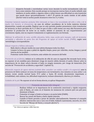 113
despierta llorando o moviéndose varias veces durante la noche normalmente cada una
hora como máximo. Esto sucede porque se incorporan nuevas fases al sueño infantil, más
similares al sueño adulto y algunos niños y niñas tienen una dificultad en esta transición
que puede durar aproximadamente 1 año18. El patrón de sueño similar al del adulto
(dormir toda la noche) puede alcanzarse entre los 3 y 4 años.
Fomentar lactancia materna exclusiva libre demanda en base a las necesidades del niño o niña y de la
madre (sin horario ni frecuencia), en caso de utilizar sucedáneos de la leche materna intentar
disminuirlos, cuando sea posible. Explicar que en este período pueden presentarse crisis transitorias
de lactancia, es decir períodos de 4 a 5 días en que el niño o niña mama con muy alta frecuencia para
aumentar la producción de leche en su madre, debido al aumento de sus requerimientos por
crecimiento rápido, esto no requiere tratamiento ni suplementación con formula.
Reforzar la utilización de cuna, cartilla educativa, bolso, ropa, aceite para masajes, cojín de lactancia,
portabebe y alfombra de goma Eva del Programa de apoyo al recién nacido (PARN), según nota
metodológica correspondiente
Educar respecto a hábitos adecuados
- Baño diario o día por medio (no usar jabón/shampoo todos los días).
- Limpiar la boca con gasa o pañal de algodón limpio, pasar por rebordes, encías, lengua y pared
interna de las mejillas.
- Fomentar sueño diurno y nocturno, ante señales de cansancio del bebé.
Prevención de accidentes, énfasis en la utilización de silla de auto en segunda fila mirando hacia atrás,
no exponer al sol, medidas para disminuir riesgo de muerte súbita durante el sueño. Educar sobre la
importancia de no dejar solo/a durante el baño en ningún momento, por riesgo de inmersión (Ver
sección de “Prevención de accidentes y seguridad”, Capítulo 5).
Educación respecto de signos alarma (cuándo debe consultar con médico acudir a la urgencia): ante la
presencia de fiebre (educar en toma de temperatura con termómetro, tres minutos en zona axilar o un
minuto rectal, siendo normal hasta 37,5 axilar y hasta 38 rectal), decaimiento importante o
irritabilidad, rash cutáneo, tos, dificultad respiratoria, rechazo alimentario, diarrea y/o vómitos.
Cuidados de la piel: No exponer al sol en forma directa, ni aplicar bloqueador.
Fomento de desarrollo integral
Emocional
- Realizar énfasis en la importancia de la contención emocional y rápida respuesta
ante el llanto, así como en el fomento de instancias de contacto piel con piel para
disminuir el llanto.
- Fomentar el cargar al bebé en brazos o en porta bebé (PARN).
- Buscar las causas del llanto y darle rápida solución.
- Cuando el llanto persista a pesar de atender adecuadamente, fomentar el consuelo
efectivo: interacción cara a cara con el bebé, hablarle suavemente, mecerle, etc. (Ver
Sección de “Manejo del llanto y consuelo efectivo”).
18
Ver <<Dormir sin Lágrimas>> (2006), Rosa Jove
 