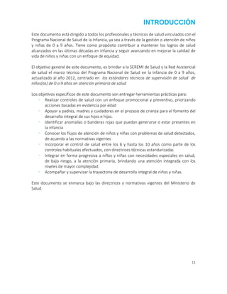 11
INTRODUCCIÓN
Este documento está dirigido a todos los profesionales y técnicos de salud vinculados con el
Programa Nacional de Salud de la Infancia, ya sea a través de la gestión o atención de niños
y niñas de 0 a 9 años. Tiene como propósito contribuir a mantener los logros de salud
alcanzados en las últimas décadas en infancia y seguir avanzando en mejorar la calidad de
vida de niños y niñas con un enfoque de equidad.
El objetivo general de este documento, es brindar a la SEREMI de Salud y la Red Asistencial
de salud el marco técnico del Programa Nacional de Salud en la Infancia de 0 a 9 años,
actualizado al año 2012, centrado en los estándares técnicos de supervisión de salud de
niños(as) de 0 a 9 años en atención primaria de salud
Los objetivos específicos de este documento son entregar herramientas prácticas para:
- Realizar controles de salud con un enfoque promocional y preventivo, priorizando
acciones basadas en evidencia por edad
- Apoyar a padres, madres y cuidadores en el proceso de crianza para el fomento del
desarrollo integral de sus hijos e hijas.
- Identificar anomalías o banderas rojas que puedan generarse o estar presentes en
la infancia
- Conocer los flujos de atención de niños y niñas con problemas de salud detectados,
de acuerdo a las normativas vigentes
- Incorporar el control de salud entre los 6 y hasta los 10 años como parte de los
controles habituales efectuados, con directrices técnicas estandarizadas
- Integrar en forma progresiva a niños y niñas con necesidades especiales en salud,
de bajo riesgo, a la atención primaria, brindando una atención integrada con los
niveles de mayor complejidad.
- Acompañar y supervisar la trayectoria de desarrollo integral de niños y niñas.
Este documento se enmarca bajo las directrices y normativas vigentes del Ministerio de
Salud.
 