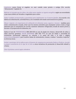 120
respetuoso, nunca forzar ni engañar, no usar comida como premio o castigo (Ver sección
“Alimentación”, Capítulo 5).
Reforzar el concepto que los niños y las niñas sanos regulan su ingesta energética según sus necesidades
y que nunca deben ser forzados o engañados para comer.
Indicar medidas promocionales y preventivas para implementar en el entorno familiar, de acuerdo a los
hábitos de alimentación, actividad física y los resultados del estado nutricional de los padres,
Educar respecto a la importancia de utilización de alimentos sanos, seguros e inocuos: medidas para
evitar contaminación cruzada, evitar usar los mismos utensilios para manipular carnes crudas y luego
alimentos que se consumirán sin cocción, mantener alimentos refrigerados, lavado de manos previo y
durante a la preparación de alimentos, etc.
Indicar el uso de FONOINFANCIA 800 200 818 en caso de dudas de crianza y desarrollo de niños y
niñas (servicio gratuito), SALUD RESPONDE 600 360 7777 en caso de dudas o necesidad de
orientación (incluyendo urgencia) en relación a la salud del niño o la niña y página
www.crececontigo.gob.cl para resolver dudas de estimulación, crianza y realizar “consulta a expertos”
en diversas áreas.
Invitar a participar de los talleres para el fomento de competencias parentales Nadie es Perfecto, vincular
a grupos comunitarios de la liga de la leche u otras iniciativas de promoción el desarrollo infantil y
crianza.
Citar al próximo control según calendario
 