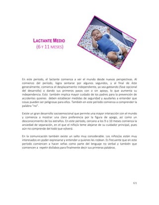 121
LACTANTE MEDIO
(6 Y 11 MESES)
En este período, el lactante comienza a ver el mundo desde nuevas perspectivas. Al
comienzo del período, logra sentarse por algunos segundos, y al final de éste
generalmente, comienza el desplazamiento independiente, ya sea gateando (fase opcional
del desarrollo) o dando sus primeros pasos con o sin apoyo, lo que aumenta su
independencia. Esto también implica mayor cuidado de los padres para la prevención de
accidentes quienes deben establecer medidas de seguridad y ayudarles a entender que
cosas pueden ser peligrosas para ellos. También en este período comienza a comprender la
palabra “no”.
Existe un gran desarrollo socioemocional que permite una mayor interacción con el mundo
y comienza a mostrar una clara preferencia por la figura de apego, así como un
desconocimiento de los extraños. En este período, cercano a los 9 o 10 meses comienza la
ansiedad de separación, en el que el niño/a teme alejarse de su cuidador principal, pues
aún no comprende del todo que volverá.
En la comunicación también existe un salto muy considerable. Los niños/as están muy
interesados en poder expresarse y entender a quienes les rodean. Es frecuente que en este
período comiencen a hacer señas como parte del lenguaje no verbal y también que
comiencen a repetir disílabos para finalmente decir sus primeras palabras.
 