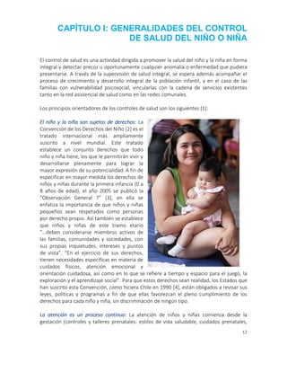 12
CAPÍTULO I: GENERALIDADES DEL CONTROL
DE SALUD DEL NIÑO O NIÑA
El control de salud es una actividad dirigida a promover la salud del niño y la niña en forma
integral y detectar precoz u oportunamente cualquier anomalía o enfermedad que pudiera
presentarse. A través de la supervisión de salud integral, se espera además acompañar el
proceso de crecimiento y desarrollo integral de la población infantil, y en el caso de las
familias con vulnerabilidad psicosocial, vincularlas con la cadena de servicios existentes
tanto en la red asistencial de salud como en las redes comunales.
Los principios orientadores de los controles de salud son los siguientes [1]:
El niño y la niña son sujetos de derechos: La
Convención de los Derechos del Niño [2] es el
tratado internacional más ampliamente
suscrito a nivel mundial. Este tratado
establece un conjunto derechos que todo
niño y niña tiene, los que le permitirán vivir y
desarrollarse plenamente para lograr la
mayor expresión de su potencialidad. A fin de
especificar en mayor medida los derechos de
niños y niñas durante la primera infancia (0 a
8 años de edad), el año 2005 se publicó la
“Observación General 7” [3], en ella se
enfatiza la importancia de que niños y niñas
pequeños sean respetados como personas
por derecho propio. Así también se establece
que niños y niñas de este tramo etario
“…deben considerarse miembros activos de
las familias, comunidades y sociedades, con
sus propias inquietudes, intereses y puntos
de vista”. “En el ejercicio de sus derechos,
tienen necesidades específicas en materia de
cuidados físicos, atención emocional y
orientación cuidadosa, así como en lo que se refiere a tiempo y espacio para el juego, la
exploración y el aprendizaje social”. Para que estos derechos sean realidad, los Estados que
han suscrito esta Convención, como hiciera Chile en 1990 [4], están obligados a revisar sus
leyes, políticas y programas a fin de que ellas favorezcan el pleno cumplimiento de los
derechos para cada niño y niña, sin discriminación de ningún tipo.
La atención es un proceso continuo: La atención de niños y niñas comienza desde la
gestación (controles y talleres prenatales: estilos de vida saludable, cuidados prenatales,
 