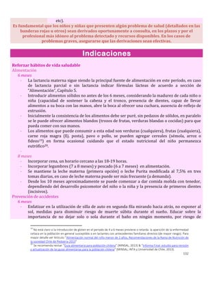 132
etc).
Es fundamental que los niños y niñas que presenten algún problema de salud (detallados en las
banderas rojas u otros) sean derivados oportunamente a consulta, en los plazos y por el
profesional más idóneo al problema detectado y recursos disponibles. En los casos de
problemas graves, asegurarse que las derivaciones sean efectivas.
Indicaciones
Reforzar hábitos de vida saludable
Alimentación
6 meses
- La lactancia materna sigue siendo la principal fuente de alimentación en este período, en caso
de lactancia parcial o sin lactancia indicar fórmulas lácteas de acuerdo a sección de
“Alimentación”, Capítulo 5.
- Introducir alimentos sólidos no antes de los 6 meses, considerando la madurez de cada niño o
niña (capacidad de sostener la cabeza y el tronco, presencia de dientes, capaz de llevar
alimentos a su boca con las manos, abre la boca al ofrecer una cuchara, ausencia de reflejo de
extrusión.
- Inicialmente la consistencia de los alimentos debe ser puré, sin pedazos de sólidos, en paralelo
se le puede ofrecer alimentos blandos (trozos de frutas, verduras blandas o cocidas) para que
pueda comer con sus manos.
- Los alimentos que puede consumir a esta edad son verduras (cualquiera), frutas (cualquiera),
carne roja magra (Ej. posta), pavo o pollo, se pueden agregar cereales (sémola, arroz o
fideos19) en forma ocasional cuidando que el estado nutricional del niño permanezca
eutrófico20.
-
8 meses
- Incorporar cena, un horario cercano a las 18-19 horas.
- Incorporar legumbres (7 a 8 meses) y pescado (6 a 7 meses) en alimentación.
- Se mantiene la leche materna (primera opción) o leche Purita modificada al 7,5% en tres
tomas diarias, en caso de leche materna puede ser más frecuente (a demanda).
- Desde los 10 meses aproximadamente se puede comenzar a dar comida molida con tenedor,
dependiendo del desarrollo psicomotor del niño o la niña y la presencia de primeros dientes
(incisivos).
Prevención de accidentes
6 meses
- Enfatizar en la utilización de silla de auto en segunda fila mirando hacia atrás, no exponer al
sol, medidas para disminuir riesgo de muerte súbita durante el sueño. Educar sobre la
importancia de no dejar solo o sola durante el baño en ningún momento, por riesgo de
19
No está claro si la introducción de glúten en el periodo de 4 a 6 meses previene o retarda la aparición de la enfermedad
celiaca en la población en general susceptible o en lactantes con antecedentes familiares directos (de mayor riesgo). Para
mayor detalle ver Artículo “Alimentación normal del niño menor de 2 años, Recomendaciones de la Rama de Nutrición de
la sociedad Chile de Pediatría 2013”
20
Se recomienda revisar “Guía alimentaria para población chilena” (MINSAL, 2013) & “Informa Final: estudio para revisión
y actualización de las guías alimentarias para la población chilena” (MINSAL, INTA y Universidad de Chile, 2013).
 