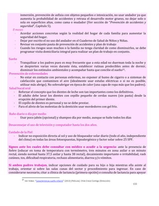 133
inmersión, prevención de asfixia con objetos pequeños e intoxicación, no usar andador ya que
aumenta la probabilidad de accidentes y retrasa el desarrollo motor grueso, no dejar solo o
sola en superficies altas, como cama o mudador (Ver sección de “Prevención de accidentes y
seguridad”, Capítulo 5).
8 meses
- Acordar acciones concretas según la realidad del hogar de cada familia para aumentar la
seguridad del hogar.
- Dejar por escrito el no uso del andador en el Cuaderno de Salud de Niños y Niñas.
- Revisar en conjunto pauta de prevención de accidentes y plan de trabajo
- Cuando los riesgos sean muchos o la familia no tenga claridad de como disminuirlos, se debe
programar visita domiciliaria integral para realizar un plan de trabajo en conjunto.
Sueño
- Tranquilizar a los padres pues es muy frecuente que a esta edad no duerman toda la noche y
se despierten varias veces durante ésta, establecer rutinas predecibles antes de dormir,
disminuir los estímulos ambientales y acompañar hasta que concilie el sueño21.
Prevención de enfermedades
- No estar en contacto con personas enfermas, no exponer al humo de cigarro o a sistemas de
calefacción que contaminen el aire (idealmente usar estufas eléctricas o si no es posible,
utilizar más abrigo). No sobreabrigar en época de calor (una capa de ropa más que los padres).
Salud bucal oral
- Reforzar el concepto que los dientes de leche son tan importantes como los definitivos.
- El adulto debe lavar los dientes con cepillo pequeño de cerdas suaves (sin pasta) desde la
erupción del primer diente.
- El cepillo de dientes es personal y no se debe prestar.
- Para el alivio de las molestias de la dentición usar mordedores con gel frío.
Baño diario o día por medio
- Usar poco jabón (opcional) y shampoo día por medio, aunque se bañe todos los días
Desaconsejar el uso de televisión y computador hasta los dos años.
Cuidado de la Piel
- Indicar no exposición directa al sol y uso de bloqueador solar diario (todo el año, independiente
del clima) en todas las áreas fotoexpuestas, hipoalergénico y factor solar sobre 25 SPF.
Signos ante los cuales debe consultar con médico o acudir a la urgencia: ante la presencia de
fiebre (educar en toma de temperatura con termómetro, tres minutos en zona axilar o un minuto
rectal, siendo normal hasta 37,5 axilar y hasta 38 rectal), decaimiento importante o irritabilidad, rash
cutáneo, tos, dificultad respiratoria, rechazo alimentario, diarrea y/o vómitos.
Si ambos padres trabajan, indicar opciones de cuidado para su hijo o hija mientras ella asiste al
trabajo, orientar si sobre las salas cunas del sector y procedimiento para ingresar. En caso de
considerarse necesario, citar a clínica de lactancia (primera opción) o consulta de lactancia para apoyar
21
Ver Video: “Características sueño infantil” (2013) [Película]. Chile Crece Contigo (Dirección).
 
