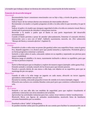 134
a la madre que trabaja y educar en técnicas de extracción y conservación de leche materna.
Fomento de desarrollo integral
Emocional
- Recomendarles hacer conexiones emocionales con su hijo o hija, a través de gestos, contacto
físico y visual.
- Indicar hacer de las rutinas diarias una instancia de intercambio afectivo
- Recomendar a la madre o el padre preguntar al niño o la niña sobre lo que necesita y lo que le
pasa.
- Indicar al padre o la madre que otorguen seguridad al niño o la niña en contacto visual, físico y
verbal ante la presencia de extraños o situaciones nuevas.
- Recordar a la madre o padre que el llanto es una parte importante del desarrollo
socioemocional.
- Cuando el llanto persista a pesar de atender adecuadamente, fomentar el consuelo efectivo,
interacción cara a cara con el bebé”, hablarle suavemente, mecerle, etc. (Ver subsección
“Manejo del llanto y consuelo efectivo”, Capítulo 5).
Motor Grueso
6 meses
- Permitirle al niño o niña estar en prono (de guatita) sobre una superficie firme, como la goma
Eva, dejando juguetes a su alcance para que pueda tomarlos y explorarlos. Permitirle girar y
en forma progresiva comenzar a sentarse.
- Sentarle a ratos sobre el suelo, colocando cojines en su espalda y separando sus piernas para
mayor estabilidad.
- Mientras juega al caballito o lo mece, suavemente inclinarlo o alterar su equilibrio, para que
corrija su postura corporal.
8 meses
- Darle la libertad para que se desplace y explore de manera segura (ejemplo: sobre goma Eva).
- Estando sentado o sentada, tomarlo de los brazos para que intente pararse.
- Pararlo o pararla detrás de una mesa o silla baja, con objetos en su superficie, para que se
mantenga de pie con apoyo.
Motor Fino
- Cuando el niño o la niña tenga un juguete en cada mano, ofrecerle un tercer juguete;
aprenderá a intercambiar uno por otro.
- Durante la comida, colocando pequeños trozos de comida en la mesa (ejemplo: migas).
- Ofrecerle una cuchara con comidas blandas como puré para que comience a alimentarse solo o
sola.
Lenguaje
8 y 6 meses
- Sentarle o en una silla alta con medidas de seguridad, para que explore visualmente el
ambiente e interactúe con otros miembros de la familia
- Aprovechar las actividades rutinarias para leer, cantar, tocar música e imitar vocalizaciones.
- Mostrarle libros con figuras de animales nombrándolos, mostrarle fotos de familiares
cercanos llamándolos por su nombre.
8 meses
- Enseñarle a decir “adiós” al despedirse.
- Se pueden enseñar señas para las palabras de uso común para facilitar la comunicación con el
 