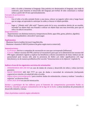 135
niño o la niña y fomentar el lenguaje. Esta práctica no desincentiva el lenguaje, sino todo lo
contrario, pues fomenta el desarrollo del lenguaje pre-verbal. El niño comenzará a realizar
señas a partir del 10 mes aproximadamente.
Concepto de permanencia
8 y 6 meses
- Con el niño o la niña sentada frente a una mesa, colocar un juguete sobre esta y luego hacer
que se caiga, así aprenderá a anticipar la caída y a buscar el objeto perdido.
8 meses
- Jugar a “¿Dónde está? ¡Ahí está!” Taparse parte de la cara, esconderse detrás de un mueble,
esconder un objeto bajo una frazada o colocar un objeto bajo una taza invertida, para que el
niño o la niña lo encuentre.
Juego interactivo
- Experimentar con distintas texturas y temperaturas (hielo, agua tibia, goma, plástico, algodón).
- Utilizar Acompañándote a descubrir I para jugar.
Suplementos
- Mantener hierro (sulfato ferroso) 1mg/kilo/día.
- Mantener vitamina D 400 UI (número de gotas según marca comercial).
Inmunizaciones
- 6 y 8 meses: Derivar a campañas de vacunación en caso que corresponda (Influenza)
- 6 meses: Indicar vacunas del PNI y derivar al vacunatorio para que se le administren las vacunas del
PNI según calendario vigente y explicar los beneficios y efectos secundarios de éstas. Indicar uso de
paracetamol post vacuna sólo ante la presencia de fiebre y/o dolor significativos (15 mg/
kilo/dosis) y no de manera profiláctica (Ver sección “Inmunizaciones en la Infancia”, Capítulo 5).
Indicar el uso de los siguientes servicios de orientación:
- FONOINFANCIA 800 200 818 en caso de dudas de crianza y desarrollo de niños y niñas (servicio
gratuito).
- SALUD RESPONDE 600 360 7777 en caso de dudas o necesidad de orientación (incluyendo
urgencia) en relación a la salud del niño o la niña.
- Página www.crececontigo.gob.cl para resolver dudas de estimulación, crianza y realizar “consulta a
expertos” en diversas áreas.
- CITUC 2635 38 00 en caso de intoxicación.
Invitar a participar de los talleres para el fomento de competencias parentales Nadie es
Perfecto, vincular a grupos comunitarios de la liga de la leche u otras iniciativas de promoción el
desarrollo infantil y crianza.
Citar al próximo control, según calendario
 