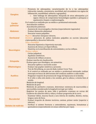 140
Ganglios
- Presencia de adenopatías, caracterización de la o las adenopatías
(ubicación, tamaño, consistencia, movilidad, piel circundante con signos de
inflamación, sensibilidad, solitaria o agrupadas).
o Ante hallazgo de adenopatías: búsqueda de otras adenopatías y/o
signos clínicos de compromiso hematológico (palidez o petequias o
equímosis) y hepato o esplenomegalia.
Cardio
pulmonar
Si el control es realizado por un médico o profesional entrenado.
- Auscultación cardíaca.
- Auscultación pulmonar.
Abdomen
- Ausencia de visceromegalia u hernias (especialmente inguinales)
- Evaluar distención abdominal
- Descartar masas palpables.
Genitoanal
Mujeres: descartar sinequias vulvares.
Hombres: presencia de ambos testículos palpables en escroto (descartar
criptorquidia) y descartar hidrocele.
Neurológico
Tono y movilidad
- Descartar hipotonía o hipertonía marcada.
- Ausencia de clonus y/o hiperreflexia.
- Simetrías en la movilización de extremidades y en los reflejos.
Evaluar reflejos
- Cócleo palpebral.
- Aquiliano simétricos.
- Ausencia de reflejos arcaicos.
Ortopedia
- Evaluar marcha sin claudicación,
- Evaluar genu varo fisiológico, sin asimetrías.
Oftalmológico
- Descartar epífora o secreción ocular
- Evaluar rojo pupilar simétrico y presente.
- Test de Hirschberg, en caso de duda realizer Cover Test.
Auditivo
- Si el control es realizado por un médico o profesional entrenado, realizar
otoscopia en busca de alteraciones del conducto auditivo u oído medio
- Preguntar respecto de presencia de riesgo de hipoacusia en la familia.
- Si el niño o niña está atento a los sonidos, gira la cabeza y orienta bien al
sonido.
Antropometría
- Medición de longitud.
- Medición de peso
- Medición de perímetro craneano, determinar existencia de macrocefalia o
microcefalia considerando la longitud (corregir por talla).
- Registrar los puntos de peso, talla y perímetro craneano en curvas del
Cuaderno de salud de niños y niñas y evaluar progresión de la curva
Bucodental
- Examinar labios, mucosa bucal y cara interna de mejillas, dientes, encías,
lengua y piso de boca.
- Evaluar erupción de dientes incisivos, caninos, primer molar (superior e
inferior).
Señales de maltrato
- Verificar si existen fracturas o antecedentes, equimosis, hematomas y
quemaduras (especialmente en zonas cubiertas por ropa).
 