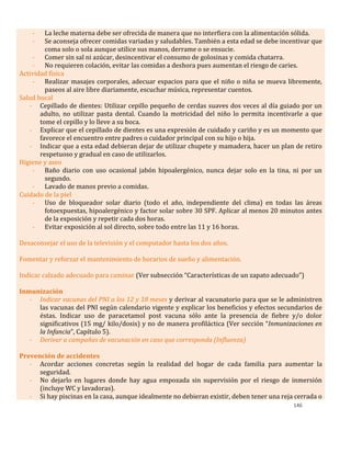 146
- La leche materna debe ser ofrecida de manera que no interfiera con la alimentación sólida.
- Se aconseja ofrecer comidas variadas y saludables. También a esta edad se debe incentivar que
coma solo o sola aunque utilice sus manos, derrame o se ensucie.
- Comer sin sal ni azúcar, desincentivar el consumo de golosinas y comida chatarra.
- No requieren colación, evitar las comidas a deshora pues aumentan el riesgo de caries.
Actividad física
- Realizar masajes corporales, adecuar espacios para que el niño o niña se mueva libremente,
paseos al aire libre diariamente, escuchar música, representar cuentos.
Salud bucal
- Cepillado de dientes: Utilizar cepillo pequeño de cerdas suaves dos veces al día guiado por un
adulto, no utilizar pasta dental. Cuando la motricidad del niño lo permita incentivarle a que
tome el cepillo y lo lleve a su boca.
- Explicar que el cepillado de dientes es una expresión de cuidado y cariño y es un momento que
favorece el encuentro entre padres o cuidador principal con su hijo o hija.
- Indicar que a esta edad debieran dejar de utilizar chupete y mamadera, hacer un plan de retiro
respetuoso y gradual en caso de utilizarlos.
Higiene y aseo
- Baño diario con uso ocasional jabón hipoalergénico, nunca dejar solo en la tina, ni por un
segundo.
- Lavado de manos previo a comidas.
Cuidado de la piel
- Uso de bloqueador solar diario (todo el año, independiente del clima) en todas las áreas
fotoexpuestas, hipoalergénico y factor solar sobre 30 SPF. Aplicar al menos 20 minutos antes
de la exposición y repetir cada dos horas.
- Evitar exposición al sol directo, sobre todo entre las 11 y 16 horas.
Desaconsejar el uso de la televisión y el computador hasta los dos años.
Fomentar y reforzar el mantenimiento de horarios de sueño y alimentación.
Indicar calzado adecuado para caminar (Ver subsección “Características de un zapato adecuado”)
Inmunización
- Indicar vacunas del PNI a los 12 y 18 meses y derivar al vacunatorio para que se le administren
las vacunas del PNI según calendario vigente y explicar los beneficios y efectos secundarios de
éstas. Indicar uso de paracetamol post vacuna sólo ante la presencia de fiebre y/o dolor
significativos (15 mg/ kilo/dosis) y no de manera profiláctica (Ver sección “Inmunizaciones en
la Infancia”, Capítulo 5).
- Derivar a campañas de vacunación en caso que corresponda (Influenza)
Prevención de accidentes
- Acordar acciones concretas según la realidad del hogar de cada familia para aumentar la
seguridad.
- No dejarlo en lugares donde hay agua empozada sin supervisión por el riesgo de inmersión
(incluye WC y lavadoras).
- Si hay piscinas en la casa, aunque idealmente no debieran existir, deben tener una reja cerrada o
 