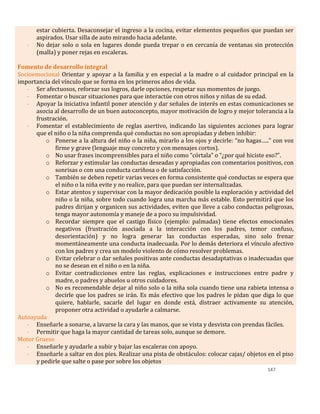 147
estar cubierta. Desaconsejar el ingreso a la cocina, evitar elementos pequeños que puedan ser
aspirados. Usar silla de auto mirando hacia adelante.
- No dejar solo o sola en lugares donde pueda trepar o en cercanía de ventanas sin protección
(malla) y poner rejas en escaleras.
Fomento de desarrollo integral
Socioemocional Orientar y apoyar a la familia y en especial a la madre o al cuidador principal en la
importancia del vínculo que se forma en los primeros años de vida.
- Ser afectuosos, reforzar sus logros, darle opciones, respetar sus momentos de juego.
- Fomentar o buscar situaciones para que interactúe con otros niños y niñas de su edad.
- Apoyar la iniciativa infantil poner atención y dar señales de interés en estas comunicaciones se
asocia al desarrollo de un buen autoconcepto, mayor motivación de logro y mejor tolerancia a la
frustración.
- Fomentar el establecimiento de reglas asertivo, indicando las siguientes acciones para lograr
que el niño o la niña comprenda qué conductas no son apropiadas y deben inhibir:
o Ponerse a la altura del niño o la niña, mirarlo a los ojos y decirle: “no hagas…..” con voz
firme y grave (lenguaje muy concreto y con mensajes cortos).
o No usar frases incomprensibles para el niño como “córtala” o “¿por qué hiciste eso?”.
o Reforzar y estimular las conductas deseadas y apropiadas con comentarios positivos, con
sonrisas o con una conducta cariñosa o de satisfacción.
o También se deben repetir varias veces en forma consistente qué conductas se espera que
el niño o la niña evite y no realice, para que puedan ser internalizadas.
o Estar atentos y supervisar con la mayor dedicación posible la exploración y actividad del
niño o la niña, sobre todo cuando logra una marcha más estable. Esto permitirá que los
padres dirijan y organicen sus actividades, eviten que lleve a cabo conductas peligrosas,
tenga mayor autonomía y maneje de a poco su impulsividad.
o Recordar siempre que el castigo físico (ejemplo: palmadas) tiene efectos emocionales
negativos (frustración asociada a la interacción con los padres, temor confuso,
desorientación) y no logra generar las conductas esperadas, sino solo frenar
momentáneamente una conducta inadecuada. Por lo demás deteriora el vínculo afectivo
con los padres y crea un modelo violento de cómo resolver problemas.
o Evitar celebrar o dar señales positivas ante conductas desadaptativas o inadecuadas que
no se desean en el niño o en la niña.
o Evitar contradicciones entre las reglas, explicaciones e instrucciones entre padre y
madre, o padres y abuelos u otros cuidadores.
o No es recomendable dejar al niño solo o la niña sola cuando tiene una rabieta intensa o
decirle que los padres se irán. Es más efectivo que los padres le pidan que diga lo que
quiere, hablarle, sacarle del lugar en donde está, distraer activamente su atención,
proponer otra actividad o ayudarle a calmarse.
Autoayuda
- Enseñarle a sonarse, a lavarse la cara y las manos, que se vista y desvista con prendas fáciles.
- Permitir que haga la mayor cantidad de tareas solo, aunque se demore.
Motor Grueso
- Enseñarle y ayudarle a subir y bajar las escaleras con apoyo.
- Enseñarle a saltar en dos pies. Realizar una pista de obstáculos: colocar cajas/ objetos en el piso
y pedirle que salte o pase por sobre los objetos
 