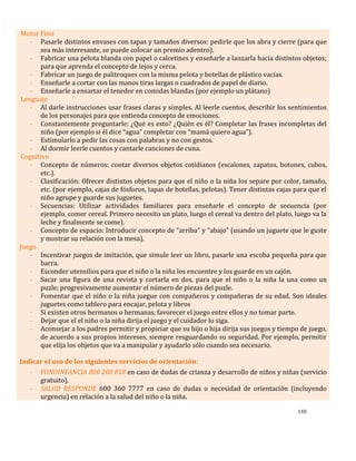 148
Motor Fino
- Pasarle distintos envases con tapas y tamaños diversos: pedirle que los abra y cierre (para que
sea más interesante, se puede colocar un premio adentro).
- Fabricar una pelota blanda con papel o calcetines y enseñarle a lanzarla hacia distintos objetos;
para que aprenda el concepto de lejos y cerca.
- Fabricar un juego de palitroques con la misma pelota y botellas de plástico vacías.
- Enseñarle a cortar con las manos tiras largas o cuadrados de papel de diario.
- Enseñarle a ensartar el tenedor en comidas blandas (por ejemplo un plátano)
Lenguaje
- Al darle instrucciones usar frases claras y simples. Al leerle cuentos, describir los sentimientos
de los personajes para que entienda concepto de emociones.
- Constantemente preguntarle: ¿Qué es esto? ¿Quién es él? Completar las frases incompletas del
niño (por ejemplo si él dice “agua” completar con “mamá quiero agua”).
- Estimularlo a pedir las cosas con palabras y no con gestos.
- Al dormir leerle cuentos y cantarle canciones de cuna.
Cognitivo
- Concepto de números: contar diversos objetos cotidianos (escalones, zapatos, botones, cubos,
etc.).
- Clasificación: Ofrecer distintos objetos para que el niño o la niña los separe por color, tamaño,
etc. (por ejemplo, cajas de fósforos, tapas de botellas, pelotas). Tener distintas cajas para que el
niño agrupe y guarde sus juguetes.
- Secuencias: Utilizar actividades familiares para enseñarle el concepto de secuencia (por
ejemplo, comer cereal. Primero necesito un plato, luego el cereal va dentro del plato, luego va la
leche y finalmente se come).
- Concepto de espacio: Introducir concepto de “arriba” y “abajo” (usando un juguete que le guste
y mostrar su relación con la mesa).
Juego
- Incentivar juegos de imitación, que simule leer un libro, pasarle una escoba pequeña para que
barra.
- Esconder utensilios para que el niño o la niña los encuentre y los guarde en un cajón.
- Sacar una figura de una revista y cortarla en dos, para que el niño o la niña la una como un
puzle; progresivamente aumentar el número de piezas del puzle.
- Fomentar que el niño o la niña juegue con compañeros y compañeras de su edad. Son ideales
juguetes como tablero para encajar, pelota y libros
- Si existen otros hermanos o hermanas, favorecer el juego entre ellos y no tomar parte.
- Dejar que el el niño o la niña dirija el juego y el cuidador lo siga.
- Aconsejar a los padres permitir y propiciar que su hijo o hija dirija sus juegos y tiempo de juego,
de acuerdo a sus propios intereses, siempre resguardando su seguridad. Por ejemplo, permitir
que elija los objetos que va a manipular y ayudarlo sólo cuando sea necesario.
Indicar el uso de los siguientes servicios de orientación:
- FONOINFANCIA 800 200 818 en caso de dudas de crianza y desarrollo de niños y niñas (servicio
gratuito).
- SALUD RESPONDE 600 360 7777 en caso de dudas o necesidad de orientación (incluyendo
urgencia) en relación a la salud del niño o la niña.
 