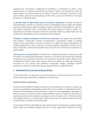 14
trayectoria de crecimiento, la detección de problemas (y anticipación de ellos) a nivel
biopsicosocial y la oportuna intervención de riesgos o daños. Las indicaciones y plan de
trabajo deben ser consensuados con la familia y acordes al contexto cultural en el que
están insertos cuando esto no perjudique al niño o niña, ya que es la familia la única capaz
de mejorar su estado de salud.
La atención debe ser diferenciada según los problemas detectados: El equipo de salud se
verá enfrentado a familias con distinto nivel de vulnerabilidad y tiene el deber de entregar
atenciones diferenciadas según los riesgos y factores protectores detectados en cada una.
Esto puede condicionar que el rendimiento del control pueda ser mayor o menor a lo
indicado en la normativa (aunque el centro de salud debe realizar su programación con los
rendimientos estipulados, esto es solo válido a nivel individual).
Privilegiar un enfoque anticipatorio, promocional y preventivo: Los equipos de salud deben
estar atentos a desarrollar acciones promocionales y preventivas, según la realidad
nacional, de la comunidad, la familia y la persona. Es deber del equipo anticiparse a los
posibles problemas de salud y promover acciones dirigidas al desarrollo armónico de los
niños y niñas de su comunidad, empoderando al conjunto de la familia en el cuidado de su
salud integral.
Cada control es una oportunidad: Las familias son unidades cambiantes y dinámicas y cada
encuentro con el equipo de salud debe considerar el momento que la familia está viviendo
y vincularlo a los encuentros anteriores y los avances en el plan de trabajo. Además en la
medida que los niños y niñas crecen, asisten menos a los centros de salud, por lo que cada
encuentro es una ocasión para identificar potenciales riesgos, fortalecer factores
protectores y realizar las intervenciones que sean pertinentes a cada familia [7].
1. COMPONENTES DEL CONTROL DE SALUD INFANTIL
El control del niño y la niña tiene una estructura que es transversal durante el ciclo, que
incluye anamnesis, examen físico, diagnóstico e indicaciones.
Historia clínica o anamnesis
La historia clínica debe ser siempre centrada en las inquietudes de la madre y el padre, así
como las características individuales de cada niño, niña y su familia. Es importante iniciar la
entrevista identificándose como profesional y saludar en forma agradable y apropiada su
edad. Al comenzar la historia clínica se debe establecer cuál es el motivo de consulta y las
inquietudes tanto de los cuidadores principales como del propio niño o niña (tan pronto
como pueda contribuir a la anamnesis). Dichas inquietudes son medulares para la orientar
el examen físico y realizar las indicaciones [8].
El o la profesional de la salud debe escuchar atentamente las inquietudes y preguntas de la
madre, padre y/o cuidador principal y del niño o la niña, luego debe completar la historia
 