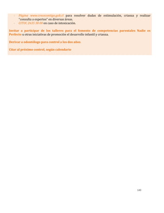 149
- Página www.crececontigo.gob.cl para resolver dudas de estimulación, crianza y realizar
“consulta a expertos” en diversas áreas.
- CITUC 2635 38 00 en caso de intoxicación.
Invitar a participar de los talleres para el fomento de competencias parentales Nadie es
Perfecto u otras iniciativas de promoción el desarrollo infantil y crianza.
Derivar a odontólogo para control a los dos años.
Citar al próximo control, según calendario
 