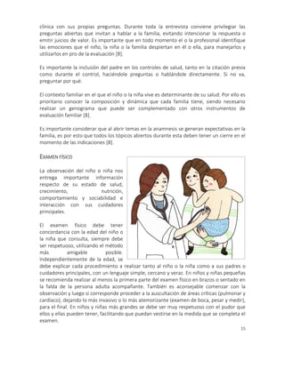 15
clínica con sus propias preguntas. Durante toda la entrevista conviene privilegiar las
preguntas abiertas que invitan a hablar a la familia, evitando intencionar la respuesta o
emitir juicios de valor. Es importante que en todo momento el o la profesional identifique
las emociones que el niño, la niña o la familia despiertan en él o ella, para manejarlos y
utilizarlos en pro de la evaluación [8].
Es importante la inclusión del padre en los controles de salud, tanto en la citación previa
como durante el control, haciéndole preguntas o hablándole directamente. Si no va,
preguntar por qué.
El contexto familiar en el que el niño o la niña vive es determinante de su salud. Por ello es
prioritario conocer la composición y dinámica que cada familia tiene, siendo necesario
realizar un genograma que puede ser complementado con otros instrumentos de
evaluación familiar [8].
Es importante considerar que al abrir temas en la anamnesis se generan expectativas en la
familia, es por esto que todos los tópicos abiertos durante esta deben tener un cierre en el
momento de las indicaciones [8].
EXAMEN FÍSICO
La observación del niño o niña nos
entrega importante información
respecto de su estado de salud,
crecimiento, nutrición,
comportamiento y sociabilidad e
interacción con sus cuidadores
principales.
El examen físico debe tener
concordancia con la edad del niño o
la niña que consulta, siempre debe
ser respetuoso, utilizando el método
más amigable posible.
Independientemente de la edad, se
debe explicar cada procedimiento a realizar tanto al niño o la niña como a sus padres o
cuidadores principales, con un lenguaje simple, cercano y veraz. En niños y niñas pequeñas
se recomienda realizar al menos la primera parte del examen físico en brazos o sentado en
la falda de la persona adulta acompañante. También es aconsejable comenzar con la
observación y luego si corresponde proceder a la auscultación de áreas críticas (pulmonar y
cardíaco), dejando lo más invasivo o lo más atemorizante (examen de boca, pesar y medir),
para el final. En niños y niñas más grandes se debe ser muy respetuoso con el pudor que
ellos y ellas pueden tener, facilitando que puedan vestirse en la medida que se completa el
examen.
 
