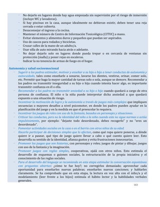 163
- No dejarlo en lugares donde hay agua empozada sin supervisión por el riesgo de inmersión
(incluye WC y lavadoras).
- Si hay piscinas en la casa, aunque idealmente no debieran existir, deben tener una reja
cerrada o estar cubierta.
- Desaconsejar el ingreso a la cocina.
- Mantener el número de Centro de Información Toxicológica (CITUC) a mano.
- Evitar elementos y alimentos duros y pequeños que puedan ser aspirados.
- Uso de cascos para rodados y bicicletas.
- Cruzar calles de la mano de un adulto/a.
- Usar silla de auto mirando hacia atrás o adelante.
- No dejar dejarlo solo en lugares donde pueda trepar o en cercanía de ventanas sin
protección (malla) y poner rejas en escaleras.
- Indicar la no tenencia de armas de fuego en el hogar.
Autonomía y salud socioemocional
- Sugerir a los padres estimular, motivar y enseñar a su hijo o hija a tener conductas de autonomía y
autocuidado, tales como enseñarle a sonarse, lavarse los dientes, vestirse, orinar, comer solo,
etc. Permitir que haga la mayor cantidad de tareas solo o sola, aunque se demore. Recomendar a
los padres no transmitir inseguridad a su hijo o hija cuando intenta hacer algo, es importante
transmitir confianza en él o ella.
- Recomendar a los padres no transmitir ansiedad a su hijo o hija cuando quedará a cargo de otra
persona de confianza. El niño o la niña puede interpretar dicha ansiedad a que quedará
expuesto a una situación de riesgo.
- Incentivar la motivación de logro y la autonomía a través de juegos más complejos que impliquen
secuencias o mayores desafíos a nivel psicomotor, en donde los padres pueden ayudar en la
planificación del juego y en la medida en que el preescolar lo requiera.
- Incentivar los juegos de roles con uso de la fantasía, basados en personajes y situaciones.
- Criticar las conductas, pero no la identidad del niño o la niña cuando este no sigue normas o actúa
impulsivamente, por ejemplo: “dejaste todo desordenado, debes recogerlo” y no “eres un
desordenado”.
- Fomentar actividades sociales en la casa o en el barrio con otros niños de su edad.
- Hacerlo participar de decisiones simples que lo afectan, como qué ropa quiere ponerse, a dónde
quiere ir a pasear, qué tipo de juego quiere llevar a cabo o qué cuento quiere leer. Esto
desarrolla su sentido de la identidad, afianza gustos y evita frustraciones innecesarias.
- Promover los juegos que son historias, con personajes y roles; juegos de pintar y dibujar, juegos
con uso de la fantasía y la imaginación.
- Promover juegos con reglas simples, cooperativas, ojalá con otros niños. Esto estimula el
desarrollo de esquemas o guiones sociales, la estructuración de la propia iniciativa y el
conocimiento de las reglas sociales.
- Para el desarrollo del lenguaje se recomienda en esta etapa estimular la conversación espontánea
con preguntas abiertas: ¿cómo te fue hoy?; no corregirlos demasiado; aprovechar cada
oportunidad para enseñarles nuevas palabras; enseñarles nuevas canciones; y hablarles
claramente. Se ha comprobado que en esta etapa, la lectura en voz alta con el niño/a y el
modelamiento (leer frente a los hijos) estimula el hábito lector y la habilidades verbales
generales.
 