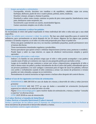 164
- Juegos apropiados y estimulantes
- Correpasillo, triciclo, bicicleta con rueditas o de equilibrio, caballito, cajas con arena,
burbujas, disfraces, puzle de tres o cuatro piezas, pelotas, autos, muñecas.
- Enseñar a lanzar, atrapar y chutear la pelota.
- Enseñarle a saltar como conejo, caminar en punta de pies como pajarito, bambolearse como
pato, deslizarse como serpiente, etc.
- Incentivarlo a que invente un cuento, mostrándole figuras.
- Cantar canciones simples con el niño o la niña.
Consejos para comenzar a retirar los pañales
Se recomienda el retiro del pañal respetando el ritmo individual del niño o niña más que a una edad
específica.
Indicar las señales para comenzar a dejar los pañales: No hay una edad específica para el control de
esfínteres, pero normalmente se inicia después de los 24 meses. Algunos de los signos que pueden
orientar a la familia respecto a si el niño o la niña está preparado para dejar el pañal son:
- Orina una gran cantidad de una vez y no muchas cantidades pequeñas, puede permanecer seco
al menos dos horas.
- Tiene movimientos intestinales regulares y predecibles.
- Parece percatarse que quiere orinar o eliminar deposiciones (ciertas caras, posturas o sonidos).
- Puede bajar y subir su ropa interior, es capaz de obedecer instrucciones simples y quiere
aprender.
Indicar estrategias adecuadas a cada etapa
- Indicar a la familia en una primera etapa que el niño o niña pueda acompañar a sus padres
cuando usan el baño y/o sentarse con ropa en una pequeña pelela por períodos cortos.
- Luego en la medida de que comience a avisar por orina o deposiciones, preguntarle al niño o
niña si desea estar sin pañal y probar inicialmente de día el retiro del pañal, entendiendo que es
un proceso paulatino y no usar castigos o amenazas para el logro de sacar los pañales, reforzar
con cariño o verbalmente cuando el niño comienza a avisar. Los meses de primavera o verano
pueden ser más cómodos, aunque no es restrictivo.
- Normalmente el control nocturno se logra meses o incluso años después del control diurno.
Indicar el uso de los siguientes servicios de orientación:
- FONOINFANCIA 800 200 818 en caso de dudas de crianza y desarrollo de niños y niñas (servicio
gratuito)
- SALUD RESPONDE 600 360 7777 en caso de dudas o necesidad de orientación (incluyendo
urgencia) en relación a la salud del niño o la niña
- Página www.crececontigo.gob.cl para resolver dudas de estimulación, crianza y realizar “consulta
a expertos” en diversas áreas.
- CITUC 2635 38 00 en caso de intoxicación.
2 y 4 años: Derivar a Consulta de Salud Bucal
3 años: Derivar a Consulta Nutricional (3 años 6 meses)
Invitar a participar de los talleres para el fomento de competencias parentales Nadie es Perfecto u
otras iniciativas de promoción el desarrollo infantil y crianza.
Citar al próximo control, según calendario
 