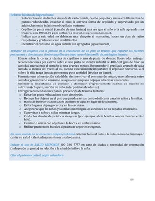 169
Reforzar hábitos de higiene bucal
- Reforzar lavado de dientes después de cada comida, cepillo pequeño y suave con filamentos de
puntas redondeadas, enseñar al niño la correcta forma de cepillado y supervisado por un
adulto, haciendo énfasis en el cepillado nocturno.
- Cepillo con pasta dental (tamaño de una lenteja) una vez que el niño o la niña aprenda a no
tragarla, con 400 a 500 ppm de fluor (a los 3 años aproximadamente).
- Indicar que a esta edad no debieran usar chupete ni mamadera, hacer un plan de retiro
respetuoso y gradual en caso de utilizarlos.
- Incentivar el consumo de agua potable sin agregados (agua fluorada)
Trabajar en conjunto con la familia en la realización de un plan de trabajo que refuerce los factores
protectores y disminuya o elimine aquellos de riesgo para el desarrollo de patologías bucales:
- Educar sobre la correcta técnica de cepillado y uso de pasta de dientes fluorurada: entregar
recomendaciones por escrito sobre el uso pasta de dientes infantil de 400-500 ppm de flúor en
cantidad equivalente al tamaño de una arveja o menos. Recomendar el cepillado después de cada
comida, al menos dos veces al día, siendo especialmente importante el cepillado nocturno. Si el
niño o la niña traga la pasta poner muy poca cantidad (técnica en barro).
- Fomentar una alimentación saludable: desincentivar el consumo de azúcar, especialmente entre
comidas y promover el consumo de agua en reemplazo de jugos o bebidas azucaradas.
- Reforzar la importancia de eliminar o disminuir progresivamente hábitos de succión no
nutritivos (chupete, succión de dedo, interposición de objetos)
- Entregar recomendaciones para la prevención de trauma dentario:
o Evitar los pisos resbaladizos o con desniveles.
o Recoger los objetos en el piso que puedan actuar como obstáculos para los niños y las niñas.
o Habilitar bebederos adecuados (fuentes de agua en lugar de lavamanos).
o Evitar lugares de juego cerca y en las escaleras.
o Asegurarse que los niños y las niñas mantengan los cordones de los zapatos amarrados.
o Supervisar a niños y niñas mientras juegan.
o Cuidar los dientes de prácticas riesgosas (por ejemplo, abrir botellas con los dientes, cortar
hilo).
o Caminar o correr con objetos en la boca o en ambas manos.
o Utilizar protectores bucales al practicar deportes riesgosos.
En casos cuando no se encuentre ningún problema, felicitar tanto al niño o la niña como a la familia por
cuidar su salud y alentarlos a mantener una boca sana.
Indicar el uso de SALUD RESPONDE 600 360 7777 en caso de dudas o necesidad de orientación
(incluyendo urgencia) en relación a la salud del niño o la niña.
Citar al próximo control, según calendario
 