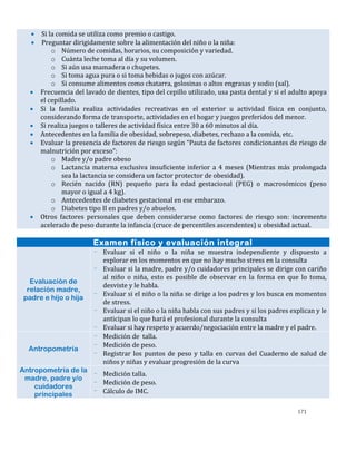171
 Si la comida se utiliza como premio o castigo.
 Preguntar dirigidamente sobre la alimentación del niño o la niña:
o Número de comidas, horarios, su composición y variedad.
o Cuánta leche toma al día y su volumen.
o Si aún usa mamadera o chupetes.
o Si toma agua pura o si toma bebidas o jugos con azúcar.
o Si consume alimentos como chatarra, golosinas o altos engrasas y sodio (sal).
 Frecuencia del lavado de dientes, tipo del cepillo utilizado, usa pasta dental y si el adulto apoya
el cepillado.
 Si la familia realiza actividades recreativas en el exterior u actividad física en conjunto,
considerando forma de transporte, actividades en el hogar y juegos preferidos del menor.
 Si realiza juegos o talleres de actividad física entre 30 a 60 minutos al día.
 Antecedentes en la familia de obesidad, sobrepeso, diabetes, rechazo a la comida, etc.
 Evaluar la presencia de factores de riesgo según “Pauta de factores condicionantes de riesgo de
malnutrición por exceso”:
o Madre y/o padre obeso
o Lactancia materna exclusiva insuficiente inferior a 4 meses (Mientras más prolongada
sea la lactancia se considera un factor protector de obesidad).
o Recién nacido (RN) pequeño para la edad gestacional (PEG) o macrosómicos (peso
mayor o igual a 4 kg).
o Antecedentes de diabetes gestacional en ese embarazo.
o Diabetes tipo II en padres y/o abuelos.
 Otros factores personales que deben considerarse como factores de riesgo son: incremento
acelerado de peso durante la infancia (cruce de percentiles ascendentes) u obesidad actual.
Examen físico y evaluación integral
Evaluación de
relación madre,
padre e hijo o hija
- Evaluar si el niño o la niña se muestra independiente y dispuesto a
explorar en los momentos en que no hay mucho stress en la consulta
- Evaluar si la madre, padre y/o cuidadores principales se dirige con cariño
al niño o niña, esto es posible de observar en la forma en que lo toma,
desviste y le habla.
- Evaluar si el niño o la niña se dirige a los padres y los busca en momentos
de stress.
- Evaluar si el niño o la niña habla con sus padres y si los padres explican y le
anticipan lo que hará el profesional durante la consulta
- Evaluar si hay respeto y acuerdo/negociación entre la madre y el padre.
Antropometría
- Medición de talla.
- Medición de peso.
- Registrar los puntos de peso y talla en curvas del Cuaderno de salud de
niños y niñas y evaluar progresión de la curva
Antropometría de la
madre, padre y/o
cuidadores
principales
- Medición talla.
- Medición de peso.
- Cálculo de IMC.
 