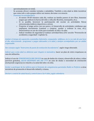 175
aproximadamente en total).
- Se aconseja ofrecer comidas variadas y saludables. También a esta edad se debe incentivar
que coma solo o sola aunque utilice sus manos, derrame o se ensucie.
- Fomentar la actividad física
o Al menos 30-60 minutos cada día, realizar en familia paseos al aire libre, fomentar
juegos que utilicen la fuerza del niño o niña (EJ: Bicicleta, monopatín, etc.).
o Si es posible, favorecer la participación del escolar en actividades físicas
estructuradas (talleres deportivos u otros),
o Propiciar el juego activo con sus pares y el desarrollo de actividades cotidianas que
impliquen movimiento (caminar a comprar, ayudar a ordenar la casa, etc.).
Desincentivar en uso de coche para trasladar al niño o la niña.
o Indicar medidas de seguridad al realizar actividad física (Ver sección “Prevención de
accidentes y seguridad”, Capítulo 5).
Limitar el tiempo de exposición a pantallas (televisión, computador, teléfonos, etc.) a no más de una hora
al día, seleccionando programas o juegos adecuados a la edad y siempre acompañados por un adulto
responsable.
Dar consejos según “Instructivo de pauta de evaluación bucodentaria”, según riesgo detectado.
Indicar que a esta edad no debieran usar chupete ni mamadera, hacer un plan de retiro respetuoso en
caso de utilizarlos.
Indicar el uso de FONOINFANCIA 800 200 818 en caso de dudas de crianza y desarrollo de niños y niñas
(servicio gratuito), SALUD RESPONDE 600 360 7777 en caso de dudas o necesidad de orientación
(incluyendo urgencia) en relación a la salud del niño o la niña.
Invitar a participar de los talleres para el fomento de competencias parentales Nadie es Perfecto u otras
iniciativas de promoción el desarrollo infantil y crianza.
Derivar a control de salud bucal y control sano a los 4 años, según calendario.
 