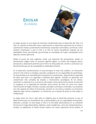 176
La etapa escolar es una etapa de transición fundamental para el desarrollo del niño o la
niña. En relación al desarrollo motor, experimenta un desarrollo importante de la fuerza y
coordinación motora, presentando movimientos corporales controlados y armónicos. Estos
cambios contribuyen a que el niño o la niña se sienta competente respecto de sus
habilidades físicas, permitiendo que participe en actividades de mayor complejidad como
deportes, danza o gimnasia.
Desde el punto de vista cognitivo, existe una evolución del pensamiento, desde un
pensamiento mágico hacia un proceso cognitivo lógico. La síntesis del lenguaje básico,
percepción y abstracción permite que el niño o la niña pueda leer, escribir y comunicar sus
pensamientos que son de complejidad y creatividad creciente.
En el desarrollo socioemocional, el auto-concepto se hace más estable y la interacción
social es más intensa y compleja, asociada a progresos en sus capacidades de aprendizaje.
En este período se va consolidando la autoestima y la autonomía, adquiriendo la capacidad
de saber qué hacer y la seguridad y habilidad para lograrlo. También se desarrolla una
comprensión más completa de estados y motivaciones psicológicas de los demás,
comienzan a interesarse en su entorno más amplio, tanto social como natural. Se describe
un progreso en la capacidad de entender otros puntos de vista, así como una mayor
interiorización de reglas morales y sociales asociadas a principios universales. Los escolares
son más capaces de tolerar la frustración, persistir en una tarea y manejar sus emociones
negativas bajo normas aceptables. La interacción con el grupo de pares en esta etapa es
fundamental.
La etapa entre los cinco y diez años es exigente para el desarrollo personal, la que es
determinante para la consolidación de su personalidad y de sus capacidades emocionales,
laborales y sociales. En esta etapa, el niño o la niña debe desenvolverse en un ambiente
formal que le exige desempeños objetivos, tanto académicos, como de comportamiento y
sociales. La adaptación al medio escolar implica una mayor separación de los padres, el
ESCOLAR
(5 A 9 AÑOS)
 